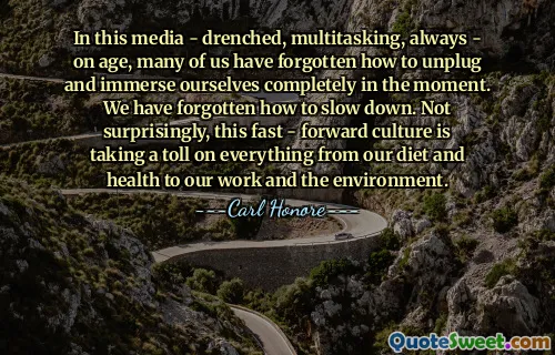 In this media - drenched, multitasking, always - on age, many of us have forgotten how to unplug and immerse ourselves completely in the moment. We have forgotten how to slow down. Not surprisingly, this fast - forward culture is taking a toll on everything from our diet and health to our work and the environment.