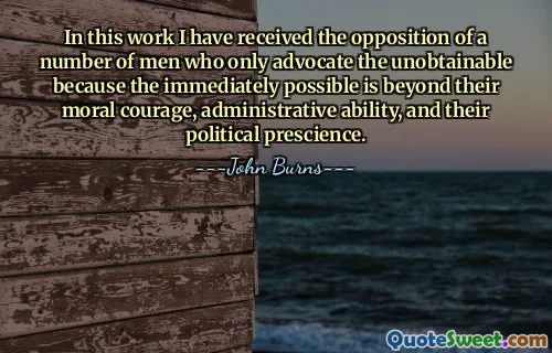 In this work I have received the opposition of a number of men who only advocate the unobtainable because the immediately possible is beyond their moral courage, administrative ability, and their political prescience.