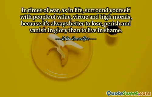 In times of war, as in life, surround yourself with people of value, virtue and high morals, because it's always better to lose, perish and vanish in glory than to live in shame.