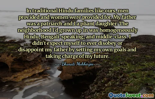 In traditional Hindu families like ours, men provided and women were provided for. My father was a patriarch and I a pliant daughter. The neighborhood I'd grown up in was homogeneously Hindu, Bengali-speaking, and middle-class. I didn't expect myself to ever disobey or disappoint my father by setting my own goals and taking charge of my future.