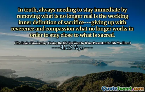 In truth, always needing to stay immediate by removing what is no longer real is the working inner definition of sacrifice---giving up with reverence and compassion what no longer works in order to stay close to what is sacred.