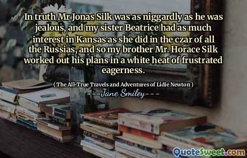 In truth Mr Jonas Silk was as niggardly as he was jealous, and my sister Beatrice had as much interest in Kansas as she did in the czar of all the Russias, and so my brother Mr. Horace Silk worked out his plans in a white heat of frustrated eagerness.