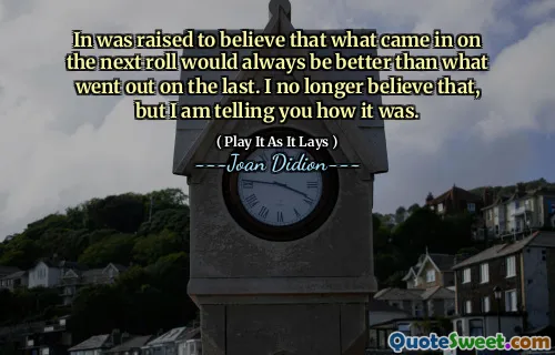 In was raised to believe that what came in on the next roll would always be better than what went out on the last. I no longer believe that, but I am telling you how it was.