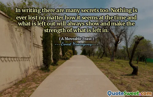 In writing there are many secrets too. Nothing is ever lost no matter how it seems at the time and what is left out will always show and make the strength of what is left in.