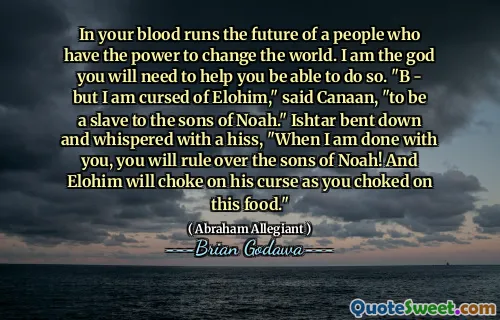In your blood runs the future of a people who have the power to change the world. I am the god you will need to help you be able to do so. "B - but I am cursed of Elohim," said Canaan, "to be a slave to the sons of Noah." Ishtar bent down and whispered with a hiss, "When I am done with you, you will rule over the sons of Noah! And Elohim will choke on his curse as you choked on this food."