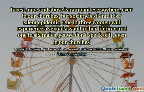 Incest, rape and abuse is rampant everywhere, even in our churches, but society is silent. It is a silent epidemic. One in three women will experience a sexual assault in her lifetime and one in six males, yet we don't speak of it, even in our churches!