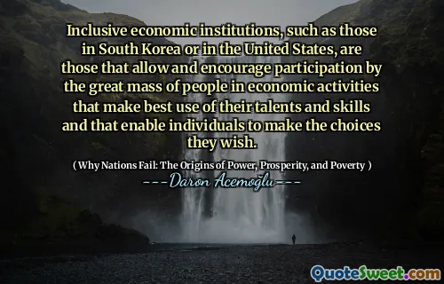 Inclusive economic institutions, such as those in South Korea or in the United States, are those that allow and encourage participation by the great mass of people in economic activities that make best use of their talents and skills and that enable individuals to make the choices they wish.