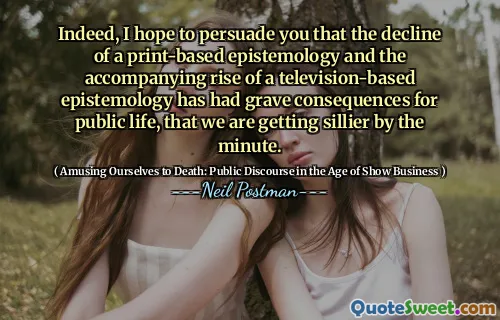 Indeed, I hope to persuade you that the decline of a print-based epistemology and the accompanying rise of a television-based epistemology has had grave consequences for public life, that we are getting sillier by the minute.
