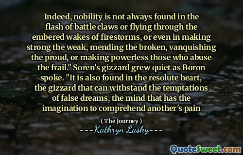 Indeed, nobility is not always found in the flash of battle claws or flying through the embered wakes of firestorms, or even in making strong the weak, mending the broken, vanquishing the proud, or making powerless those who abuse the frail." Soren's gizzard grew quiet as Boron spoke. "It is also found in the resolute heart, the gizzard that can withstand the temptations of false dreams, the mind that has the imagination to comprehend another's pain