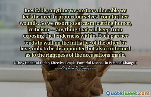 Inevitably, anytime we are too vulnerable we feel the need to protect ourselves from further wounds. So we resort to sarcasm, cutting humor, criticism -- anything that will keep from exposing the tenderness within. Each partner tends to wait on the initiative of the other for love, only to be disappointed but also confirmed as to the rightness of the accusations made.