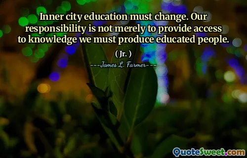 Inner city education must change. Our responsibility is not merely to provide access to knowledge we must produce educated people.