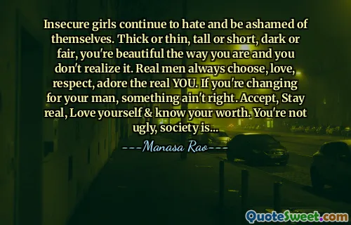 Insecure girls continue to hate and be ashamed of themselves. Thick or thin, tall or short, dark or fair, you're beautiful the way you are and you don't realize it. Real men always choose, love, respect, adore the real YOU. If you're changing for your man, something ain't right. Accept, Stay real, Love yourself & know your worth. You're not ugly, society is...