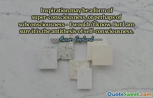 Inspiration may be a form of super-consciousness, or perhaps of subconsciousness - I wouldn't know. But I am sure it is the antithesis of self-consciousness.