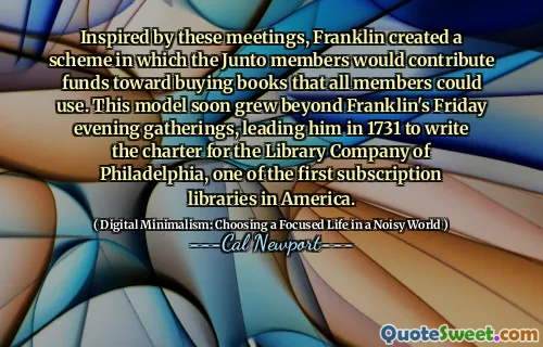 Inspired by these meetings, Franklin created a scheme in which the Junto members would contribute funds toward buying books that all members could use. This model soon grew beyond Franklin's Friday evening gatherings, leading him in 1731 to write the charter for the Library Company of Philadelphia, one of the first subscription libraries in America.