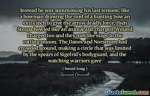 Instead he was summoning his last tension, like a bowman drawing the cord of a hunting bow an extra inch to give the arrow deadly force, then Steapa howled like an animal and charged. Weland charged too and they met like stags in the rutting season. The Danes and Norsemen had crowded around, making a circle that was limited by the spears of Sigefrid's bodyguard, and the watching warriors gave