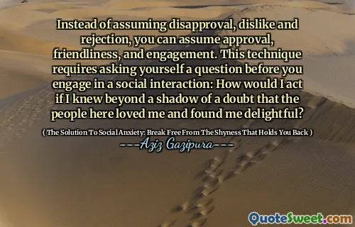 Instead of assuming disapproval, dislike and rejection, you can assume approval, friendliness, and engagement. This technique requires asking yourself a question before you engage in a social interaction: How would I act if I knew beyond a shadow of a doubt that the people here loved me and found me delightful?