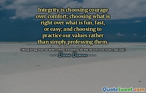Integrity is choosing courage over comfort; choosing what is right over what is fun, fast, or easy; and choosing to practice our values rather than simply professing them.