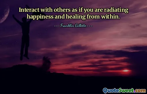 Interact with others as if you are radiating happiness and healing from within.