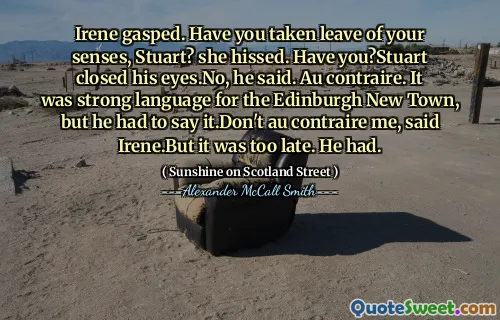 Irene gasped. Have you taken leave of your senses, Stuart? she hissed. Have you?Stuart closed his eyes.No, he said. Au contraire. It was strong language for the Edinburgh New Town, but he had to say it.Don't au contraire me, said Irene.But it was too late. He had.
