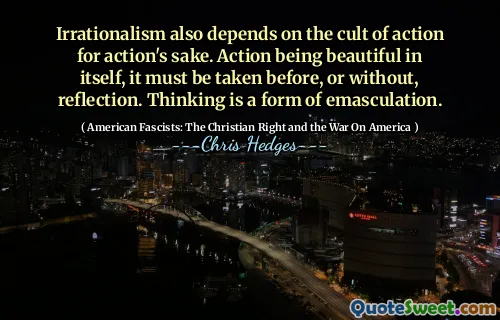 Irrationalism also depends on the cult of action for action's sake. Action being beautiful in itself, it must be taken before, or without, reflection. Thinking is a form of emasculation.