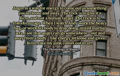 Anger is a way for energy to come out as something you let loose and away. The trick is to give it a form, and not a human target. The trick is to transform rage. When I watch Andy work the heavy bag, or work his body to drop doing mixed martial arts, I see that anger can go somewhere - out and away from a body - like energy let loose and given form. Like my junk comes out in art.