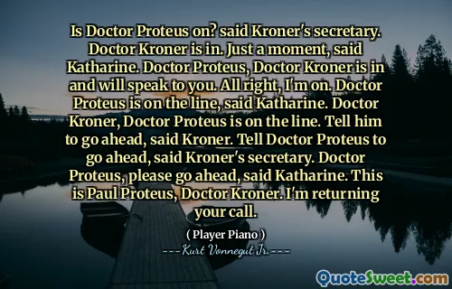Proteus医生是否启用？克伦纳的秘书说。凯瑟琳说，克伦纳医生就在。片刻。 Kroner医生Proteus医生正在与您交谈。好吧，我在。凯瑟琳说，Proteus医生正在上线。 Kroner医生，Proteus医生在线。克朗说，告诉他继续前进。克伦纳秘书说，告诉普罗蒂斯医生继续前进。凯瑟琳说，Proteus医生，请继续。这是Kroner医生Paul Proteus。我要回电话。