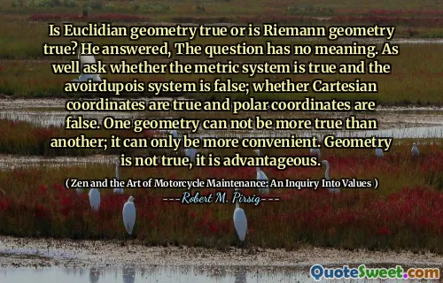 Is Euclidian geometry true or is Riemann geometry true? He answered, The question has no meaning. As well ask whether the metric system is true and the avoirdupois system is false; whether Cartesian coordinates are true and polar coordinates are false. One geometry can not be more true than another; it can only be more convenient. Geometry is not true, it is advantageous.