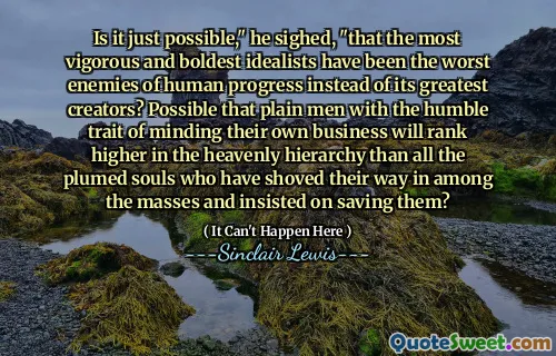 Is it just possible," he sighed, "that the most vigorous and boldest idealists have been the worst enemies of human progress instead of its greatest creators? Possible that plain men with the humble trait of minding their own business will rank higher in the heavenly hierarchy than all the plumed souls who have shoved their way in among the masses and insisted on saving them?