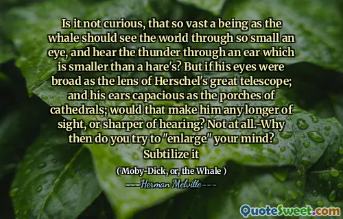 Är det inte nyfiken på att en så stor varelse som valen ska se världen genom så litet öga och höra åskan genom ett öra som är mindre än en hare? Men om hans ögon var breda som linsen i Herschels stora teleskop; och hans öron rymliga som verandor av katedraler; Skulle det göra honom längre syn eller skarpare av hörsel? Inte alls. Varför försöker du "förstora" ditt sinne? Subtilisera det