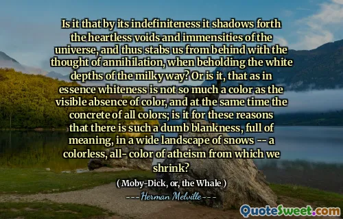 Is it that by its indefiniteness it shadows forth the heartless voids and immensities of the universe, and thus stabs us from behind with the thought of annihilation, when beholding the white depths of the milky way? Or is it, that as in essence whiteness is not so much a color as the visible absence of color, and at the same time the concrete of all colors; is it for these reasons that there is such a dumb blankness, full of meaning, in a wide landscape of snows -- a colorless, all- color of atheism from which we shrink?