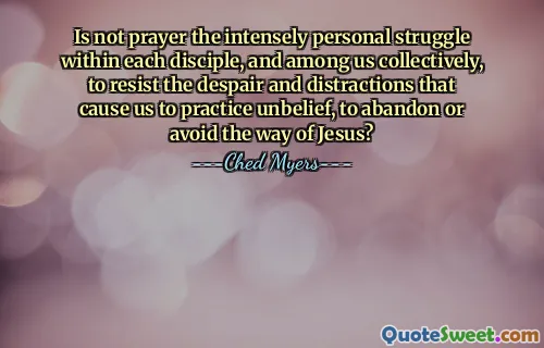 Is not prayer the intensely personal struggle within each disciple, and among us collectively, to resist the despair and distractions that cause us to practice unbelief, to abandon or avoid the way of Jesus?