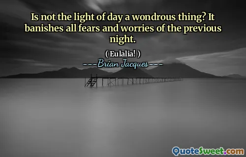 Is not the light of day a wondrous thing? It banishes all fears and worries of the previous night.