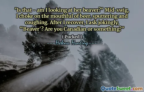 "Is that - am I looking at her beaver?" Mid-swig, I choke on the mouthful of beer, sputtering and coughing. After I recover, I ask jokingly, "'Beaver'? Are you Canadian or something?"