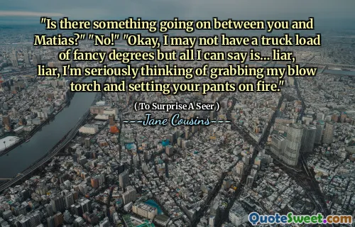 "Is there something going on between you and Matias?" "No!" "Okay, I may not have a truck load of fancy degrees but all I can say is… liar, liar, I'm seriously thinking of grabbing my blow torch and setting your pants on fire."
