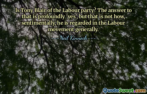 Is Tony Blair of the Labour party? The answer to that is profoundly 'yes', but that is not how, sentimentally, he is regarded in the Labour movement generally.