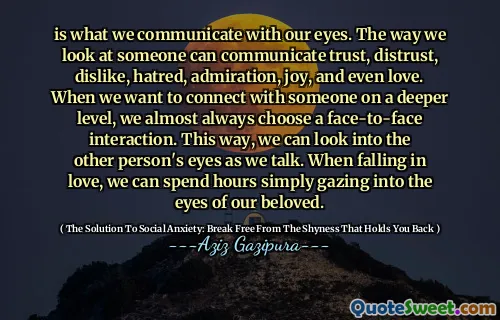is what we communicate with our eyes. The way we look at someone can communicate trust, distrust, dislike, hatred, admiration, joy, and even love. When we want to connect with someone on a deeper level, we almost always choose a face-to-face interaction. This way, we can look into the other person's eyes as we talk. When falling in love, we can spend hours simply gazing into the eyes of our beloved.