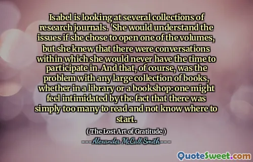 Isabel is looking at several collections of research journals. 'She would understand the issues if she chose to open one of the volumes, but she knew that there were conversations within which she would never have the time to participate in. And that, of course, was the problem with any large collection of books, whether in a library or a bookshop: one might feel intimidated by the fact that there was simply too many to read and not know where to start.