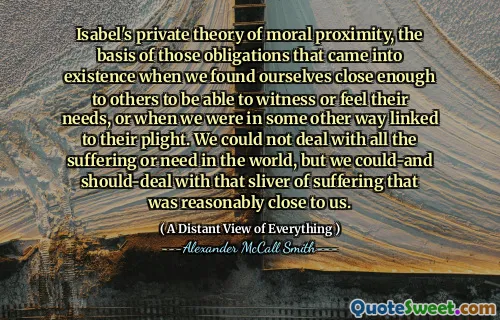 Isabel's private theory of moral proximity, the basis of those obligations that came into existence when we found ourselves close enough to others to be able to witness or feel their needs, or when we were in some other way linked to their plight. We could not deal with all the suffering or need in the world, but we could-and should-deal with that sliver of suffering that was reasonably close to us.