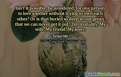 Isn't it possible, he wondered, for one person to love another without trying to own each other? Or is that buried so deep in our genes that we can never get it out? Territoriality. My wife. My friend. My lover.