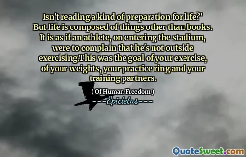 Isn't reading a kind of preparation for life?' But life is composed of things other than books. It is as if an athlete, on entering the stadium, were to complain that he's not outside exercising.This was the goal of your exercise, of your weights, your practice ring and your training partners.