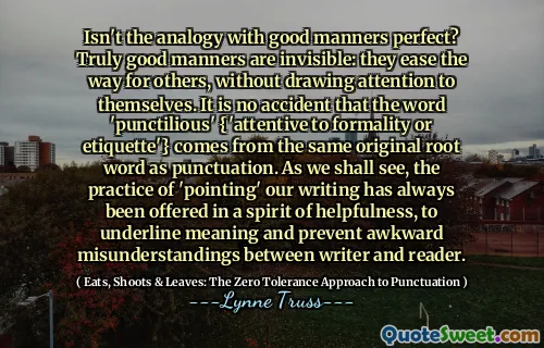 Isn't the analogy with good manners perfect? Truly good manners are invisible: they ease the way for others, without drawing attention to themselves. It is no accident that the word 'punctilious' {'attentive to formality or etiquette'} comes from the same original root word as punctuation. As we shall see, the practice of 'pointing' our writing has always been offered in a spirit of helpfulness, to underline meaning and prevent awkward misunderstandings between writer and reader.