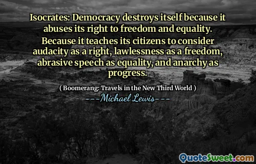 Isocrates: Democracy destroys itself because it abuses its right to freedom and equality. Because it teaches its citizens to consider audacity as a right, lawlessness as a freedom, abrasive speech as equality, and anarchy as progress.