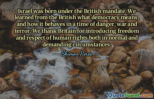 Israel ra đời dưới sự ủy trị của Anh. Chúng tôi đã học được từ người Anh ý nghĩa của dân chủ và cách nó vận hành trong thời điểm nguy hiểm, chiến tranh và khủng bố. Chúng tôi cảm ơn nước Anh đã đưa ra quyền tự do và tôn trọng nhân quyền cả trong hoàn cảnh bình thường cũng như hoàn cảnh khó khăn.