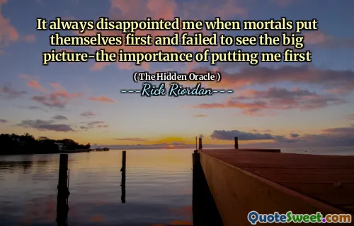 It always disappointed me when mortals put themselves first and failed to see the big picture-the importance of putting me first