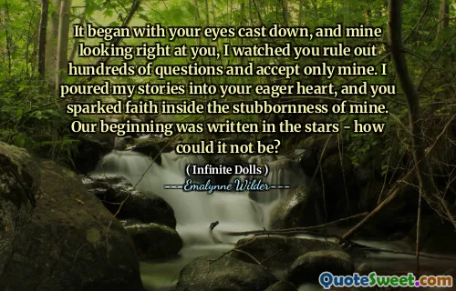 It began with your eyes cast down, and mine looking right at you, I watched you rule out hundreds of questions and accept only mine. I poured my stories into your eager heart, and you sparked faith inside the stubbornness of mine. Our beginning was written in the stars - how could it not be?
