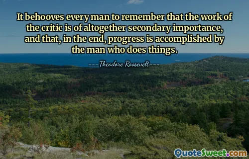 It behooves every man to remember that the work of the critic is of altogether secondary importance, and that, in the end, progress is accomplished by the man who does things.