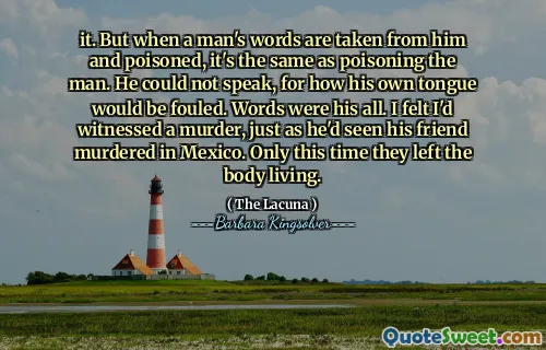 it. But when a man's words are taken from him and poisoned, it's the same as poisoning the man. He could not speak, for how his own tongue would be fouled. Words were his all. I felt I'd witnessed a murder, just as he'd seen his friend murdered in Mexico. Only this time they left the body living.