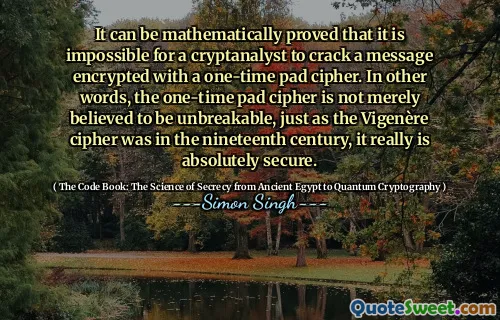 It can be mathematically proved that it is impossible for a cryptanalyst to crack a message encrypted with a one-time pad cipher. In other words, the one-time pad cipher is not merely believed to be unbreakable, just as the Vigenère cipher was in the nineteenth century, it really is absolutely secure.