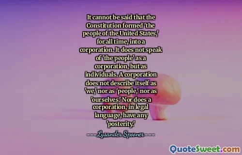 It cannot be said that the Constitution formed 'the people of the United States,' for all time, into a corporation. It does not speak of 'the people' as a corporation, but as individuals. A corporation does not describe itself as 'we,' nor as 'people,' nor as 'ourselves.' Nor does a corporation, in legal language, have any 'posterity.'