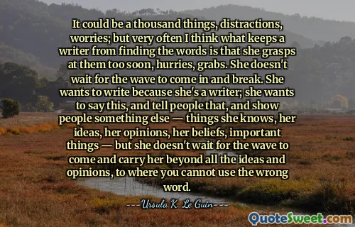 It could be a thousand things, distractions, worries; but very often I think what keeps a writer from finding the words is that she grasps at them too soon, hurries, grabs. She doesn't wait for the wave to come in and break. She wants to write because she's a writer; she wants to say this, and tell people that, and show people something else — things she knows, her ideas, her opinions, her beliefs, important things — but she doesn't wait for the wave to come and carry her beyond all the ideas and opinions, to where you cannot use the wrong word.